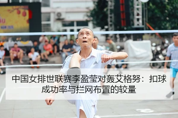 中国女排世联赛李盈莹对轰艾格努：扣球成功率与拦网布置的较量