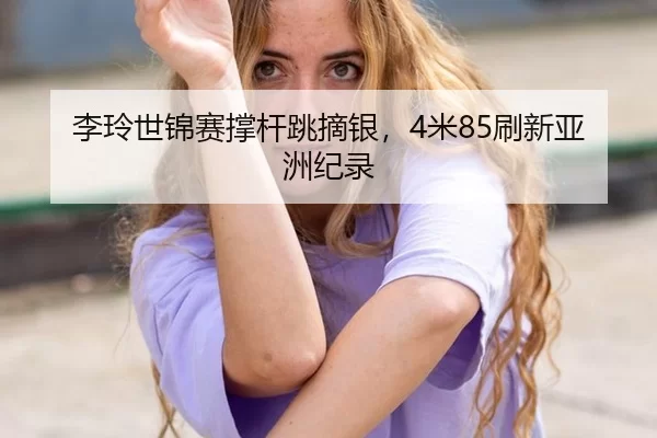 李玲世锦赛撑杆跳摘银，4米85刷新亚洲纪录