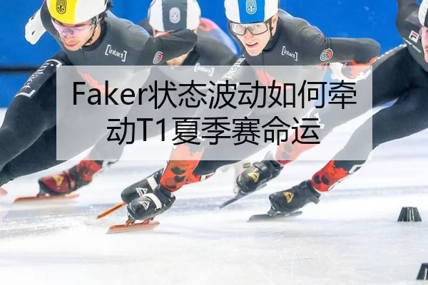 Faker状态波动如何牵动T1夏季赛命运