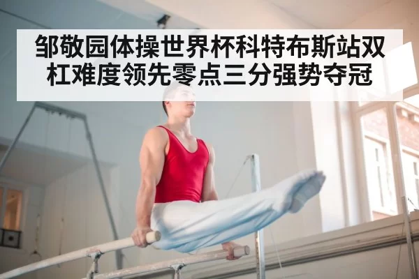 邹敬园体操世界杯科特布斯站双杠难度领先零点三分强势夺冠