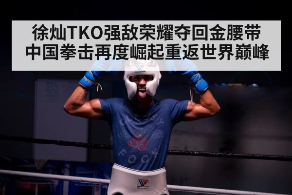 徐灿TKO强敌荣耀夺回金腰带 中国拳击再度崛起重返世界巅峰