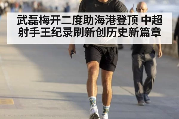 武磊梅开二度助海港登顶 中超射手王纪录刷新创历史新篇章